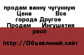  продам ванну чугунную › Цена ­ 7 000 - Все города Другое » Продам   . Ингушетия респ.